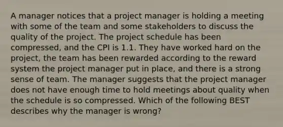 A manager notices that a project manager is holding a meeting with some of the team and some stakeholders to discuss the quality of the project. The project schedule has been compressed, and the CPI is 1.1. They have worked hard on the project, the team has been rewarded according to the reward system the project manager put in place, and there is a strong sense of team. The manager suggests that the project manager does not have enough time to hold meetings about quality when the schedule is so compressed. Which of the following BEST describes why the manager is wrong?