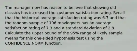 The manager now has reason to believe that showing old classics has increased the customer satisfaction rating. Recall that the historical average satisfaction rating was 6.7 and that the random sample of 196 moviegoers has an average satisfaction rating of 7.3 and a standard deviation of 2.8. Calculate the upper bound of the 95% range of likely sample means for this one-sided hypothesis test using the CONFIDENCE.NORM function.