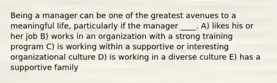 Being a manager can be one of the greatest avenues to a meaningful life, particularly if the manager ____. A) likes his or her job B) works in an organization with a strong training program C) is working within a supportive or interesting organizational culture D) is working in a diverse culture E) has a supportive family