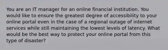 You are an IT manager for an online financial institution. You would like to ensure the greatest degree of accessibility to your online portal even in the case of a regional outage of internet services while still maintaining the lowest levels of latency. What would be the best way to protect your online portal from this type of disaster?