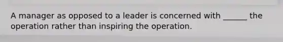 A manager as opposed to a leader is concerned with ______ the operation rather than inspiring the operation.