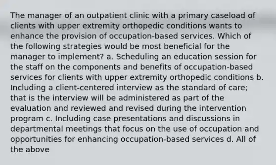 The manager of an outpatient clinic with a primary caseload of clients with upper extremity orthopedic conditions wants to enhance the provision of occupation-based services. Which of the following strategies would be most beneficial for the manager to implement? a. Scheduling an education session for the staff on the components and benefits of occupation-based services for clients with upper extremity orthopedic conditions b. Including a client-centered interview as the standard of care; that is the interview will be administered as part of the evaluation and reviewed and revised during the intervention program c. Including case presentations and discussions in departmental meetings that focus on the use of occupation and opportunities for enhancing occupation-based services d. All of the above