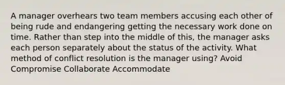 A manager overhears two team members accusing each other of being rude and endangering getting the necessary <a href='https://www.questionai.com/knowledge/kHqF7z1ajZ-work-done' class='anchor-knowledge'>work done</a> on time. Rather than step into the middle of this, the manager asks each person separately about the status of the activity. What method of <a href='https://www.questionai.com/knowledge/kfU17MLdjh-conflict-resolution' class='anchor-knowledge'>conflict resolution</a> is the manager using? Avoid Compromise Collaborate Accommodate