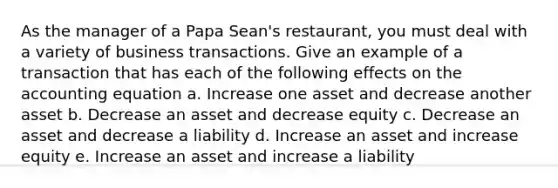 As the manager of a Papa Sean's restaurant, you must deal with a variety of business transactions. Give an example of a transaction that has each of the following effects on the accounting equation a. Increase one asset and decrease another asset b. Decrease an asset and decrease equity c. Decrease an asset and decrease a liability d. Increase an asset and increase equity e. Increase an asset and increase a liability