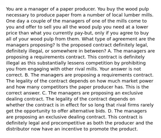 You are a manager of a paper producer. You buy the wood pulp necessary to produce paper from a number of local lumber mills. One day a couple of the managers of one of the mills come to you and offer to sell you all the wood pulp you need at a lower price than what you currently​ pay-but, only if you agree to buy all of your wood pulp from them. What type of agreement are the managers​ proposing? Is the proposed contract definitely​ legal, definitely​ illegal, or somewhere in​ between? A. The managers are proposing a requirements contract. This contract is definitely illegal as this substantially lessens competition by prohibiting you from engaging with other rival mills. Your answer is not correct. B. The managers are proposing a requirements contract. The legality of the contract depends on how much market power and how many competitors the paper producer has. This is the correct answer. C. The managers are proposing an exclusive dealing contract. The legality of the contract depends on whether the contract is in effect for so long that rival firms rarely get the opportunity to offer alternative bids. D. The managers are proposing an exclusive dealing contract. This contract is definitely legal and procompetitive as both the producer and the distributor now have an incentive to promote the product.