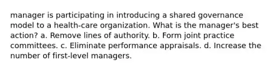 manager is participating in introducing a shared governance model to a health-care organization. What is the manager's best action? a. Remove lines of authority. b. Form joint practice committees. c. Eliminate performance appraisals. d. Increase the number of first-level managers.