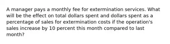 A manager pays a monthly fee for extermination services. What will be the effect on total dollars spent and dollars spent as a percentage of sales for extermination costs if the operation's sales increase by 10 percent this month compared to last month?