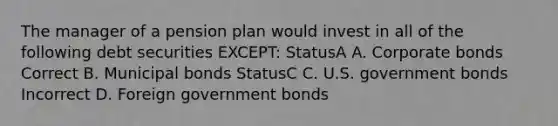 The manager of a pension plan would invest in all of the following debt securities EXCEPT: StatusA A. Corporate bonds Correct B. Municipal bonds StatusC C. U.S. government bonds Incorrect D. Foreign government bonds