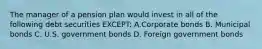 The manager of a pension plan would invest in all of the following debt securities EXCEPT: A.Corporate bonds B. Municipal bonds C. U.S. government bonds D. Foreign government bonds