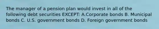 The manager of a pension plan would invest in all of the following debt securities EXCEPT: A.Corporate bonds B. Municipal bonds C. U.S. government bonds D. Foreign government bonds