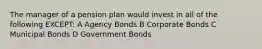 The manager of a pension plan would invest in all of the following EXCEPT: A Agency Bonds B Corporate Bonds C Municipal Bonds D Government Bonds