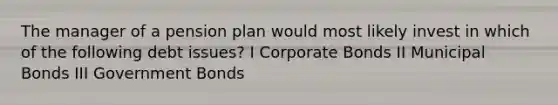 The manager of a pension plan would most likely invest in which of the following debt issues? I Corporate Bonds II Municipal Bonds III Government Bonds