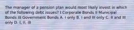 The manager of a pension plan would most likely invest in which of the following debt issues? I Corporate Bonds II Municipal Bonds III Government Bonds A. I only B. I and III only C. II and III only D. I, II, III