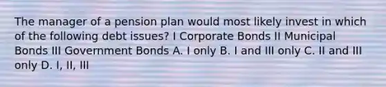 The manager of a pension plan would most likely invest in which of the following debt issues? I Corporate Bonds II Municipal Bonds III Government Bonds A. I only B. I and III only C. II and III only D. I, II, III