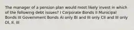 The manager of a pension plan would most likely invest in which of the following debt issues? I Corporate Bonds II Municipal Bonds III Government Bonds AI only BI and III only CII and III only DI, II, III