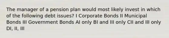 The manager of a pension plan would most likely invest in which of the following debt issues? I Corporate Bonds II Municipal Bonds III Government Bonds AI only BI and III only CII and III only DI, II, III