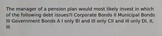 The manager of a pension plan would most likely invest in which of the following debt issues?I Corporate Bonds II Municipal Bonds III Government Bonds A I only BI and III only CII and III only DI, II, III