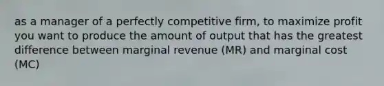 as a manager of a perfectly competitive firm, to maximize profit you want to produce the amount of output that has the greatest difference between marginal revenue (MR) and marginal cost (MC)