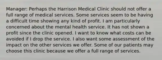 Manager: Perhaps the Harrison Medical Clinic should not offer a full range of medical services. Some services seem to be having a difficult time showing any kind of profit. I am particularly concerned about the mental health service. It has not shown a profit since the clinic opened. I want to know what costs can be avoided if I drop the service. I also want some assessment of the impact on the other services we offer. Some of our patients may choose this clinic because we offer a full range of services.