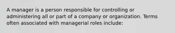 A manager is a person responsible for controlling or administering all or part of a company or organization. Terms often associated with managerial roles include: