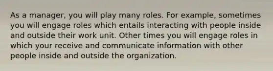 As a manager, you will play many roles. For example, sometimes you will engage roles which entails interacting with people inside and outside their work unit. Other times you will engage roles in which your receive and communicate information with other people inside and outside the organization.