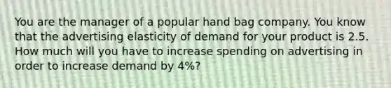 You are the manager of a popular hand bag company. You know that the advertising elasticity of demand for your product is 2.5. How much will you have to increase spending on advertising in order to increase demand by 4%?