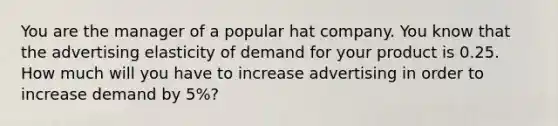 You are the manager of a popular hat company. You know that the advertising elasticity of demand for your product is 0.25. How much will you have to increase advertising in order to increase demand by 5%?