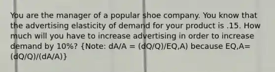 You are the manager of a popular shoe company. You know that the advertising elasticity of demand for your product is .15. How much will you have to increase advertising in order to increase demand by 10%? (Note: dA/A = (dQ/Q)/EQ,A) because EQ,A= (dQ/Q)/(dA/A))