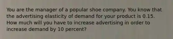 You are the manager of a popular shoe company. You know that the advertising elasticity of demand for your product is 0.15. How much will you have to increase advertising in order to increase demand by 10 percent?