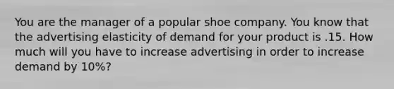 You are the manager of a popular shoe company. You know that the advertising elasticity of demand for your product is .15. How much will you have to increase advertising in order to increase demand by 10%?