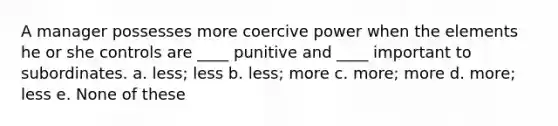 A manager possesses more coercive power when the elements he or she controls are ____ punitive and ____ important to subordinates. a. less; less b. less; more c. more; more d. more; less e. None of these