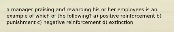 a manager praising and rewarding his or her employees is an example of which of the following? a) positive reinforcement b) punishment c) negative reinforcement d) extinction