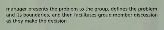 manager presents the problem to the group, defines the problem and its boundaries, and then facilitates group member discussion as they make the decision