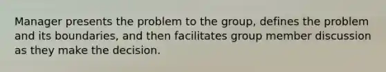 Manager presents the problem to the group, defines the problem and its boundaries, and then facilitates group member discussion as they make the decision.