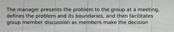 The manager presents the problem to the group at a meeting, defines the problem and its boundaries, and then facilitates group member discussion as members make the decision