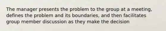 The manager presents the problem to the group at a meeting, defines the problem and its boundaries, and then facilitates group member discussion as they make the decision