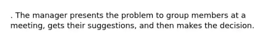 . The manager presents the problem to group members at a meeting, gets their suggestions, and then makes the decision.