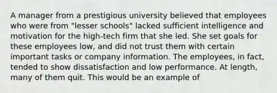 A manager from a prestigious university believed that employees who were from "lesser schools" lacked sufficient intelligence and motivation for the high-tech firm that she led. She set goals for these employees low, and did not trust them with certain important tasks or company information. The employees, in fact, tended to show dissatisfaction and low performance. At length, many of them quit. This would be an example of