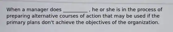 When a manager does __________ , he or she is in the process of preparing alternative courses of action that may be used if the primary plans don't achieve the objectives of the organization.