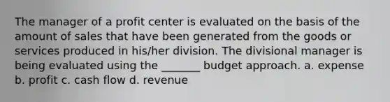 The manager of a profit center is evaluated on the basis of the amount of sales that have been generated from the goods or services produced in his/her division. The divisional manager is being evaluated using the _______ budget approach. a. expense b. profit c. cash flow d. revenue