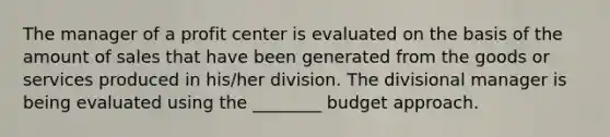 The manager of a profit center is evaluated on the basis of the amount of sales that have been generated from the goods or services produced in his/her division. The divisional manager is being evaluated using the ________ budget approach.