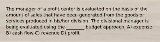 The manager of a profit center is evaluated on the basis of the amount of sales that have been generated from the goods or services produced in his/her division. The divisional manager is being evaluated using the ________ budget approach. A) expense B) cash flow C) revenue D) profit