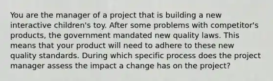 You are the manager of a project that is building a new interactive children's toy. After some problems with competitor's products, the government mandated new quality laws. This means that your product will need to adhere to these new quality standards. During which specific process does the project manager assess the impact a change has on the project?