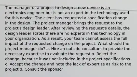 The manager of a project to design a new device is an electronics engineer but is not an expert in the technology used for this device. The client has requested a specification change in the design. The project manager brings the request to the project's design leader. After reviewing the request's details, the design leader states there are no experts in this technology in your organization. As a result, your team cannot assess the full impact of the requested change on the project. What should the project manager do? a. Hire an outside consultant to provide the necessary expertise to evaluate the request b. Reject the change, because it was not included in the project specifications c. Accept the change and note the lack of expertise as risk to the project d. Consult the sponsor