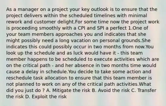 As a manager on a project your key outlook is to ensure that the project delivers within the scheduled timelines with minimal rework and customer delight.For some time now the project work is proceeding smoothly with a CPI and SPI a perfect 1.One of your team members approaches you and indicates that she might possibly need a long vacation on personal grounds.She indicates this could possibly occur in two months from now.You look up the schedule and as luck would have it - this team member happens to be scheduled to execute activities which are on the critical path - and her absence in two months time would cause a delay in schedule.You decide to take some action and reschedule task allocation to ensure that this team member is not planned to work on any of the critical path activities.What did you just do ? A. Mitigate the risk B. Avoid the risk C. Transfer the risk D. Exploit the risk