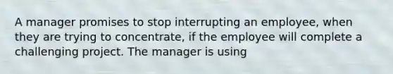 A manager promises to stop interrupting an employee, when they are trying to concentrate, if the employee will complete a challenging project. The manager is using