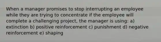 When a manager promises to stop interrupting an employee while they are trying to concentrate if the employee will complete a challenging project, the manager is using: a) extinction b) positive reinforcement c) punishment d) negative reinforcement e) shaping