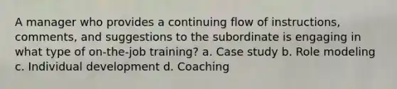 A manager who provides a continuing flow of instructions, comments, and suggestions to the subordinate is engaging in what type of on-the-job training? a. Case study b. Role modeling c. Individual development d. Coaching