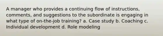 A manager who provides a continuing flow of instructions, comments, and suggestions to the subordinate is engaging in what type of on-the-job training? a. Case study b. Coaching c. Individual development d. Role modeling