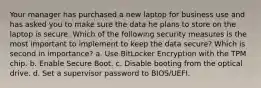 Your manager has purchased a new laptop for business use and has asked you to make sure the data he plans to store on the laptop is secure. Which of the following security measures is the most important to implement to keep the data secure? Which is second in importance? a. Use BitLocker Encryption with the TPM chip. b. Enable Secure Boot. c. Disable booting from the optical drive. d. Set a supervisor password to BIOS/UEFI.